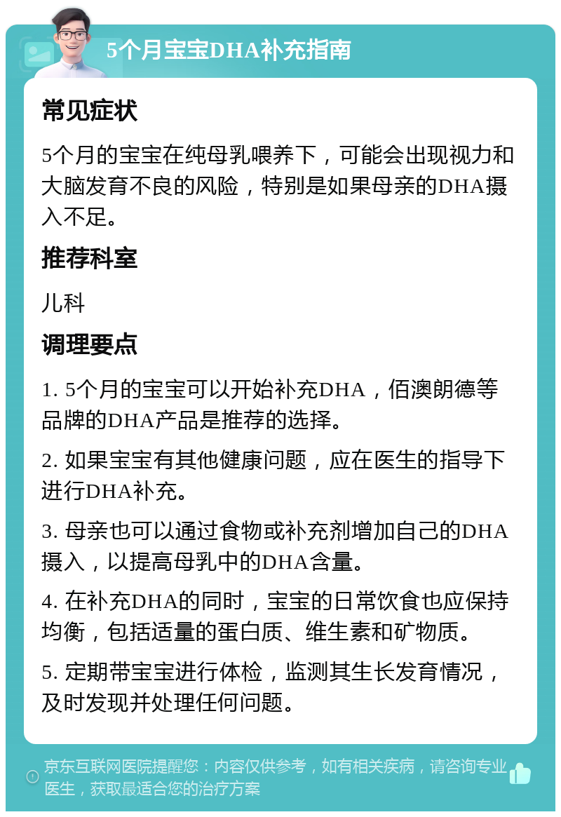 5个月宝宝DHA补充指南 常见症状 5个月的宝宝在纯母乳喂养下，可能会出现视力和大脑发育不良的风险，特别是如果母亲的DHA摄入不足。 推荐科室 儿科 调理要点 1. 5个月的宝宝可以开始补充DHA，佰澳朗德等品牌的DHA产品是推荐的选择。 2. 如果宝宝有其他健康问题，应在医生的指导下进行DHA补充。 3. 母亲也可以通过食物或补充剂增加自己的DHA摄入，以提高母乳中的DHA含量。 4. 在补充DHA的同时，宝宝的日常饮食也应保持均衡，包括适量的蛋白质、维生素和矿物质。 5. 定期带宝宝进行体检，监测其生长发育情况，及时发现并处理任何问题。