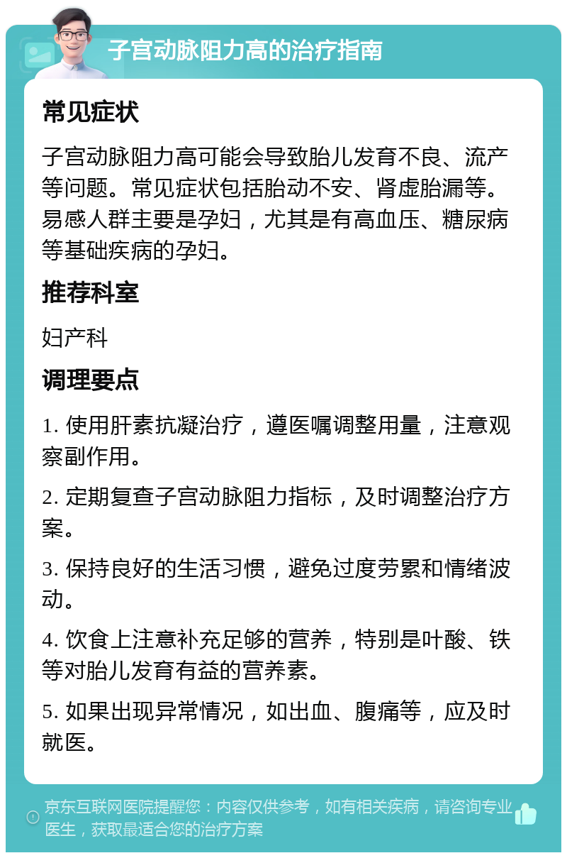 子宫动脉阻力高的治疗指南 常见症状 子宫动脉阻力高可能会导致胎儿发育不良、流产等问题。常见症状包括胎动不安、肾虚胎漏等。易感人群主要是孕妇，尤其是有高血压、糖尿病等基础疾病的孕妇。 推荐科室 妇产科 调理要点 1. 使用肝素抗凝治疗，遵医嘱调整用量，注意观察副作用。 2. 定期复查子宫动脉阻力指标，及时调整治疗方案。 3. 保持良好的生活习惯，避免过度劳累和情绪波动。 4. 饮食上注意补充足够的营养，特别是叶酸、铁等对胎儿发育有益的营养素。 5. 如果出现异常情况，如出血、腹痛等，应及时就医。