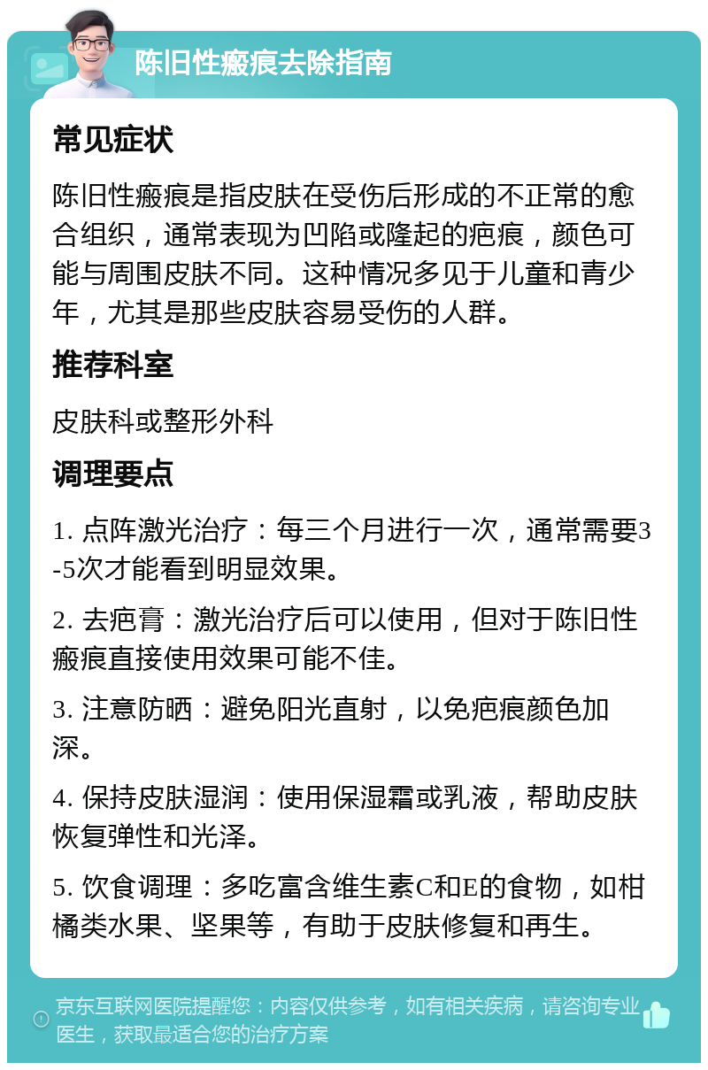 陈旧性瘢痕去除指南 常见症状 陈旧性瘢痕是指皮肤在受伤后形成的不正常的愈合组织，通常表现为凹陷或隆起的疤痕，颜色可能与周围皮肤不同。这种情况多见于儿童和青少年，尤其是那些皮肤容易受伤的人群。 推荐科室 皮肤科或整形外科 调理要点 1. 点阵激光治疗：每三个月进行一次，通常需要3-5次才能看到明显效果。 2. 去疤膏：激光治疗后可以使用，但对于陈旧性瘢痕直接使用效果可能不佳。 3. 注意防晒：避免阳光直射，以免疤痕颜色加深。 4. 保持皮肤湿润：使用保湿霜或乳液，帮助皮肤恢复弹性和光泽。 5. 饮食调理：多吃富含维生素C和E的食物，如柑橘类水果、坚果等，有助于皮肤修复和再生。