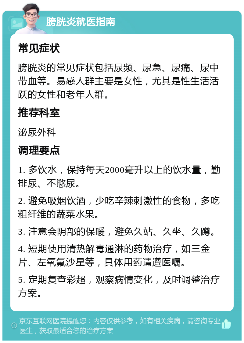 膀胱炎就医指南 常见症状 膀胱炎的常见症状包括尿频、尿急、尿痛、尿中带血等。易感人群主要是女性，尤其是性生活活跃的女性和老年人群。 推荐科室 泌尿外科 调理要点 1. 多饮水，保持每天2000毫升以上的饮水量，勤排尿、不憋尿。 2. 避免吸烟饮酒，少吃辛辣刺激性的食物，多吃粗纤维的蔬菜水果。 3. 注意会阴部的保暖，避免久站、久坐、久蹲。 4. 短期使用清热解毒通淋的药物治疗，如三金片、左氧氟沙星等，具体用药请遵医嘱。 5. 定期复查彩超，观察病情变化，及时调整治疗方案。