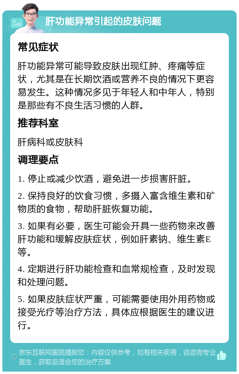 肝功能异常引起的皮肤问题 常见症状 肝功能异常可能导致皮肤出现红肿、疼痛等症状，尤其是在长期饮酒或营养不良的情况下更容易发生。这种情况多见于年轻人和中年人，特别是那些有不良生活习惯的人群。 推荐科室 肝病科或皮肤科 调理要点 1. 停止或减少饮酒，避免进一步损害肝脏。 2. 保持良好的饮食习惯，多摄入富含维生素和矿物质的食物，帮助肝脏恢复功能。 3. 如果有必要，医生可能会开具一些药物来改善肝功能和缓解皮肤症状，例如肝素钠、维生素E等。 4. 定期进行肝功能检查和血常规检查，及时发现和处理问题。 5. 如果皮肤症状严重，可能需要使用外用药物或接受光疗等治疗方法，具体应根据医生的建议进行。