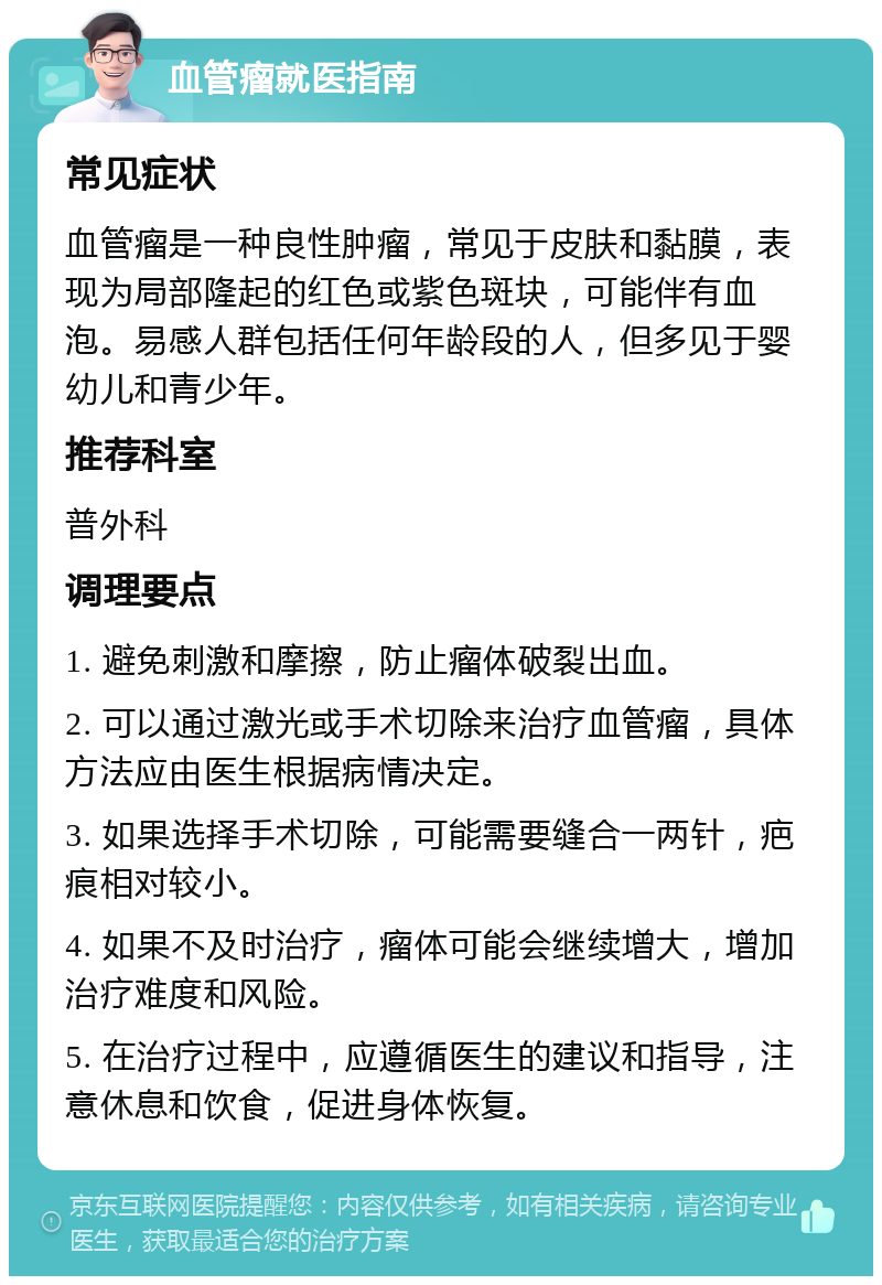 血管瘤就医指南 常见症状 血管瘤是一种良性肿瘤，常见于皮肤和黏膜，表现为局部隆起的红色或紫色斑块，可能伴有血泡。易感人群包括任何年龄段的人，但多见于婴幼儿和青少年。 推荐科室 普外科 调理要点 1. 避免刺激和摩擦，防止瘤体破裂出血。 2. 可以通过激光或手术切除来治疗血管瘤，具体方法应由医生根据病情决定。 3. 如果选择手术切除，可能需要缝合一两针，疤痕相对较小。 4. 如果不及时治疗，瘤体可能会继续增大，增加治疗难度和风险。 5. 在治疗过程中，应遵循医生的建议和指导，注意休息和饮食，促进身体恢复。