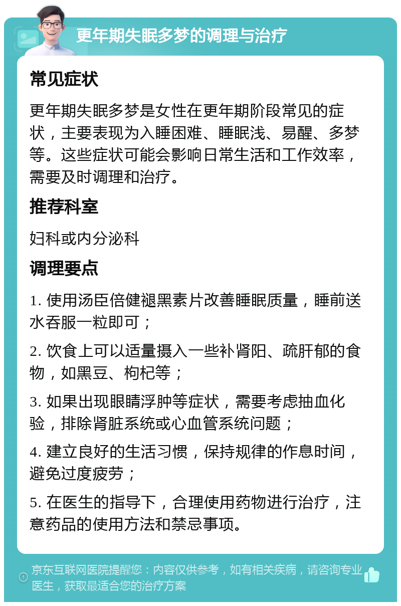 更年期失眠多梦的调理与治疗 常见症状 更年期失眠多梦是女性在更年期阶段常见的症状，主要表现为入睡困难、睡眠浅、易醒、多梦等。这些症状可能会影响日常生活和工作效率，需要及时调理和治疗。 推荐科室 妇科或内分泌科 调理要点 1. 使用汤臣倍健褪黑素片改善睡眠质量，睡前送水吞服一粒即可； 2. 饮食上可以适量摄入一些补肾阳、疏肝郁的食物，如黑豆、枸杞等； 3. 如果出现眼睛浮肿等症状，需要考虑抽血化验，排除肾脏系统或心血管系统问题； 4. 建立良好的生活习惯，保持规律的作息时间，避免过度疲劳； 5. 在医生的指导下，合理使用药物进行治疗，注意药品的使用方法和禁忌事项。