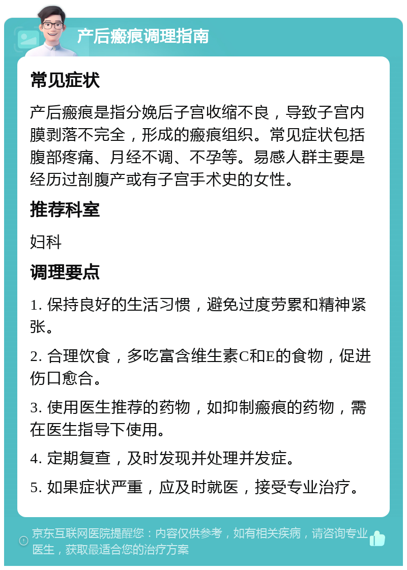 产后瘢痕调理指南 常见症状 产后瘢痕是指分娩后子宫收缩不良，导致子宫内膜剥落不完全，形成的瘢痕组织。常见症状包括腹部疼痛、月经不调、不孕等。易感人群主要是经历过剖腹产或有子宫手术史的女性。 推荐科室 妇科 调理要点 1. 保持良好的生活习惯，避免过度劳累和精神紧张。 2. 合理饮食，多吃富含维生素C和E的食物，促进伤口愈合。 3. 使用医生推荐的药物，如抑制瘢痕的药物，需在医生指导下使用。 4. 定期复查，及时发现并处理并发症。 5. 如果症状严重，应及时就医，接受专业治疗。