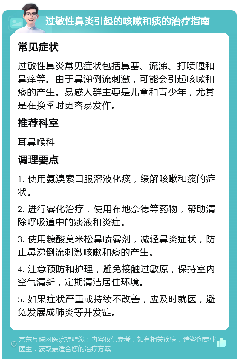 过敏性鼻炎引起的咳嗽和痰的治疗指南 常见症状 过敏性鼻炎常见症状包括鼻塞、流涕、打喷嚏和鼻痒等。由于鼻涕倒流刺激，可能会引起咳嗽和痰的产生。易感人群主要是儿童和青少年，尤其是在换季时更容易发作。 推荐科室 耳鼻喉科 调理要点 1. 使用氨溴索口服溶液化痰，缓解咳嗽和痰的症状。 2. 进行雾化治疗，使用布地奈德等药物，帮助清除呼吸道中的痰液和炎症。 3. 使用糠酸莫米松鼻喷雾剂，减轻鼻炎症状，防止鼻涕倒流刺激咳嗽和痰的产生。 4. 注意预防和护理，避免接触过敏原，保持室内空气清新，定期清洁居住环境。 5. 如果症状严重或持续不改善，应及时就医，避免发展成肺炎等并发症。