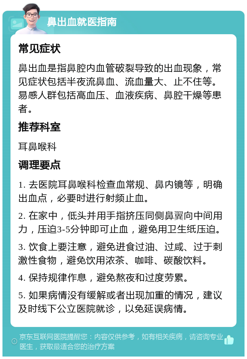 鼻出血就医指南 常见症状 鼻出血是指鼻腔内血管破裂导致的出血现象，常见症状包括半夜流鼻血、流血量大、止不住等。易感人群包括高血压、血液疾病、鼻腔干燥等患者。 推荐科室 耳鼻喉科 调理要点 1. 去医院耳鼻喉科检查血常规、鼻内镜等，明确出血点，必要时进行射频止血。 2. 在家中，低头并用手指挤压同侧鼻翼向中间用力，压迫3-5分钟即可止血，避免用卫生纸压迫。 3. 饮食上要注意，避免进食过油、过咸、过于刺激性食物，避免饮用浓茶、咖啡、碳酸饮料。 4. 保持规律作息，避免熬夜和过度劳累。 5. 如果病情没有缓解或者出现加重的情况，建议及时线下公立医院就诊，以免延误病情。