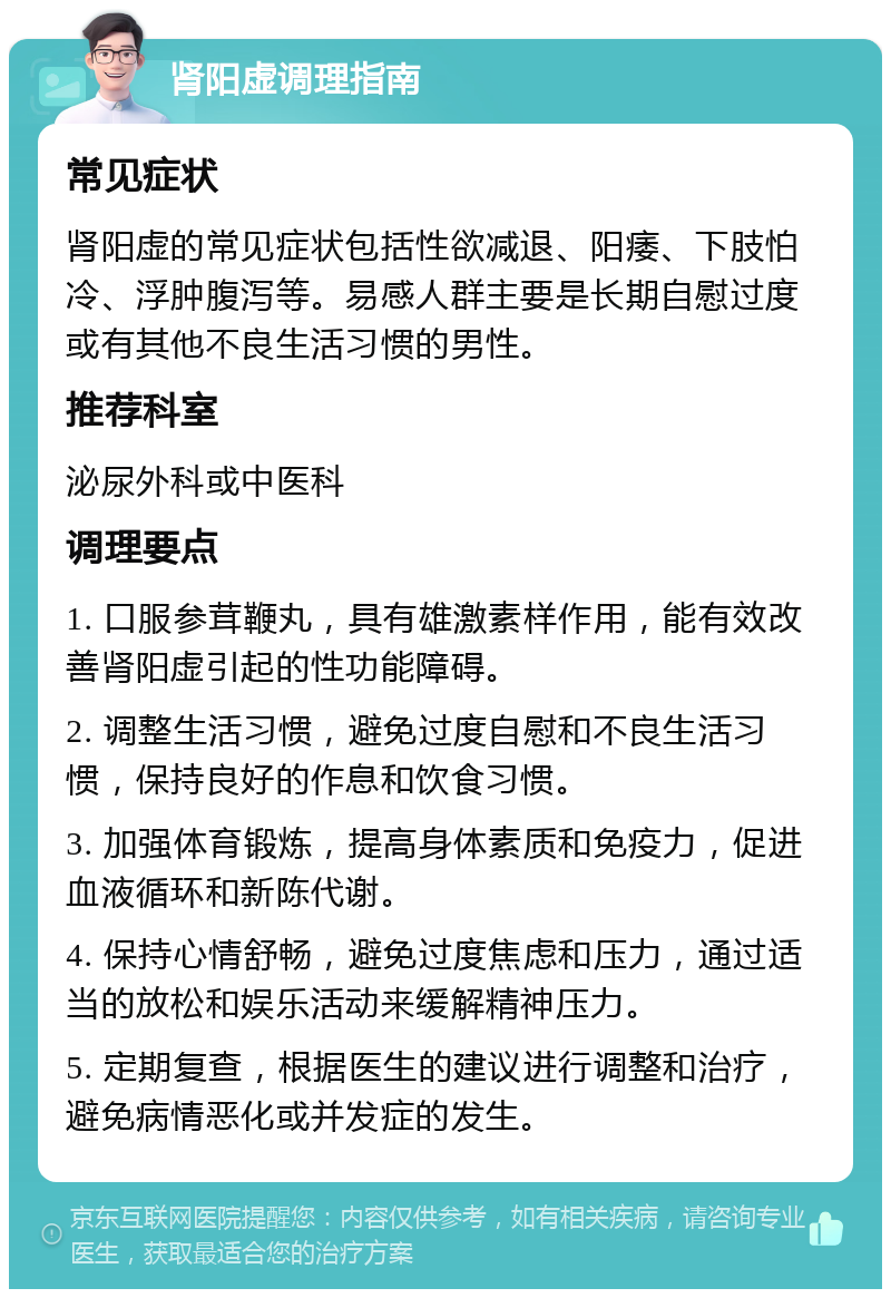 肾阳虚调理指南 常见症状 肾阳虚的常见症状包括性欲减退、阳痿、下肢怕冷、浮肿腹泻等。易感人群主要是长期自慰过度或有其他不良生活习惯的男性。 推荐科室 泌尿外科或中医科 调理要点 1. 口服参茸鞭丸，具有雄激素样作用，能有效改善肾阳虚引起的性功能障碍。 2. 调整生活习惯，避免过度自慰和不良生活习惯，保持良好的作息和饮食习惯。 3. 加强体育锻炼，提高身体素质和免疫力，促进血液循环和新陈代谢。 4. 保持心情舒畅，避免过度焦虑和压力，通过适当的放松和娱乐活动来缓解精神压力。 5. 定期复查，根据医生的建议进行调整和治疗，避免病情恶化或并发症的发生。