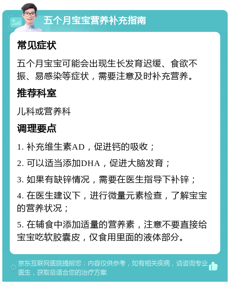 五个月宝宝营养补充指南 常见症状 五个月宝宝可能会出现生长发育迟缓、食欲不振、易感染等症状，需要注意及时补充营养。 推荐科室 儿科或营养科 调理要点 1. 补充维生素AD，促进钙的吸收； 2. 可以适当添加DHA，促进大脑发育； 3. 如果有缺锌情况，需要在医生指导下补锌； 4. 在医生建议下，进行微量元素检查，了解宝宝的营养状况； 5. 在辅食中添加适量的营养素，注意不要直接给宝宝吃软胶囊皮，仅食用里面的液体部分。