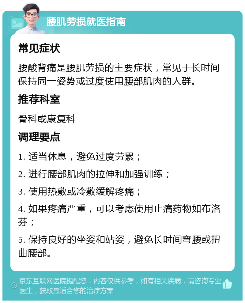 腰肌劳损就医指南 常见症状 腰酸背痛是腰肌劳损的主要症状，常见于长时间保持同一姿势或过度使用腰部肌肉的人群。 推荐科室 骨科或康复科 调理要点 1. 适当休息，避免过度劳累； 2. 进行腰部肌肉的拉伸和加强训练； 3. 使用热敷或冷敷缓解疼痛； 4. 如果疼痛严重，可以考虑使用止痛药物如布洛芬； 5. 保持良好的坐姿和站姿，避免长时间弯腰或扭曲腰部。