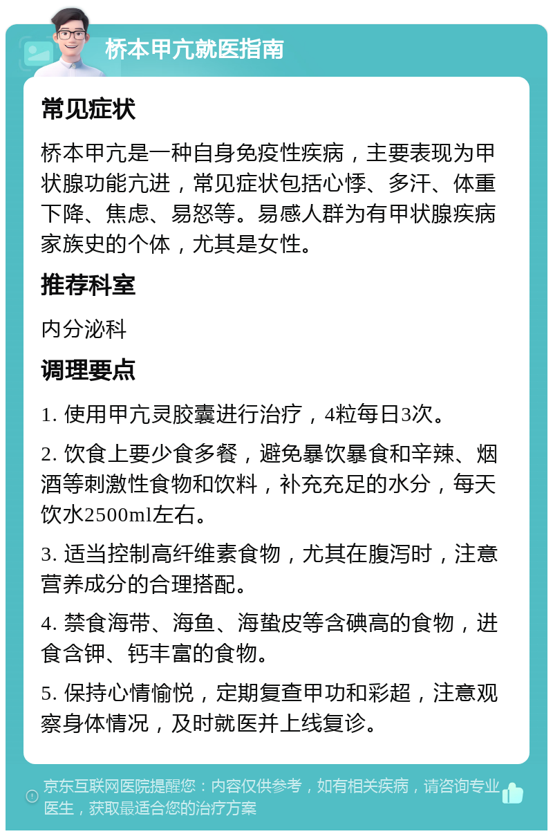 桥本甲亢就医指南 常见症状 桥本甲亢是一种自身免疫性疾病，主要表现为甲状腺功能亢进，常见症状包括心悸、多汗、体重下降、焦虑、易怒等。易感人群为有甲状腺疾病家族史的个体，尤其是女性。 推荐科室 内分泌科 调理要点 1. 使用甲亢灵胶囊进行治疗，4粒每日3次。 2. 饮食上要少食多餐，避免暴饮暴食和辛辣、烟酒等刺激性食物和饮料，补充充足的水分，每天饮水2500ml左右。 3. 适当控制高纤维素食物，尤其在腹泻时，注意营养成分的合理搭配。 4. 禁食海带、海鱼、海蛰皮等含碘高的食物，进食含钾、钙丰富的食物。 5. 保持心情愉悦，定期复查甲功和彩超，注意观察身体情况，及时就医并上线复诊。