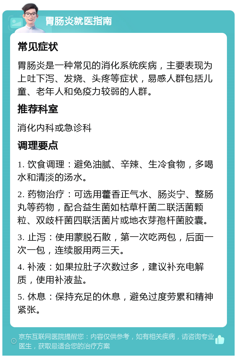 胃肠炎就医指南 常见症状 胃肠炎是一种常见的消化系统疾病，主要表现为上吐下泻、发烧、头疼等症状，易感人群包括儿童、老年人和免疫力较弱的人群。 推荐科室 消化内科或急诊科 调理要点 1. 饮食调理：避免油腻、辛辣、生冷食物，多喝水和清淡的汤水。 2. 药物治疗：可选用藿香正气水、肠炎宁、整肠丸等药物，配合益生菌如枯草杆菌二联活菌颗粒、双歧杆菌四联活菌片或地衣芽孢杆菌胶囊。 3. 止泻：使用蒙脱石散，第一次吃两包，后面一次一包，连续服用两三天。 4. 补液：如果拉肚子次数过多，建议补充电解质，使用补液盐。 5. 休息：保持充足的休息，避免过度劳累和精神紧张。