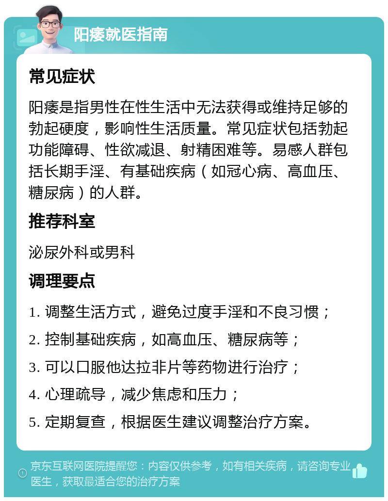 阳痿就医指南 常见症状 阳痿是指男性在性生活中无法获得或维持足够的勃起硬度，影响性生活质量。常见症状包括勃起功能障碍、性欲减退、射精困难等。易感人群包括长期手淫、有基础疾病（如冠心病、高血压、糖尿病）的人群。 推荐科室 泌尿外科或男科 调理要点 1. 调整生活方式，避免过度手淫和不良习惯； 2. 控制基础疾病，如高血压、糖尿病等； 3. 可以口服他达拉非片等药物进行治疗； 4. 心理疏导，减少焦虑和压力； 5. 定期复查，根据医生建议调整治疗方案。