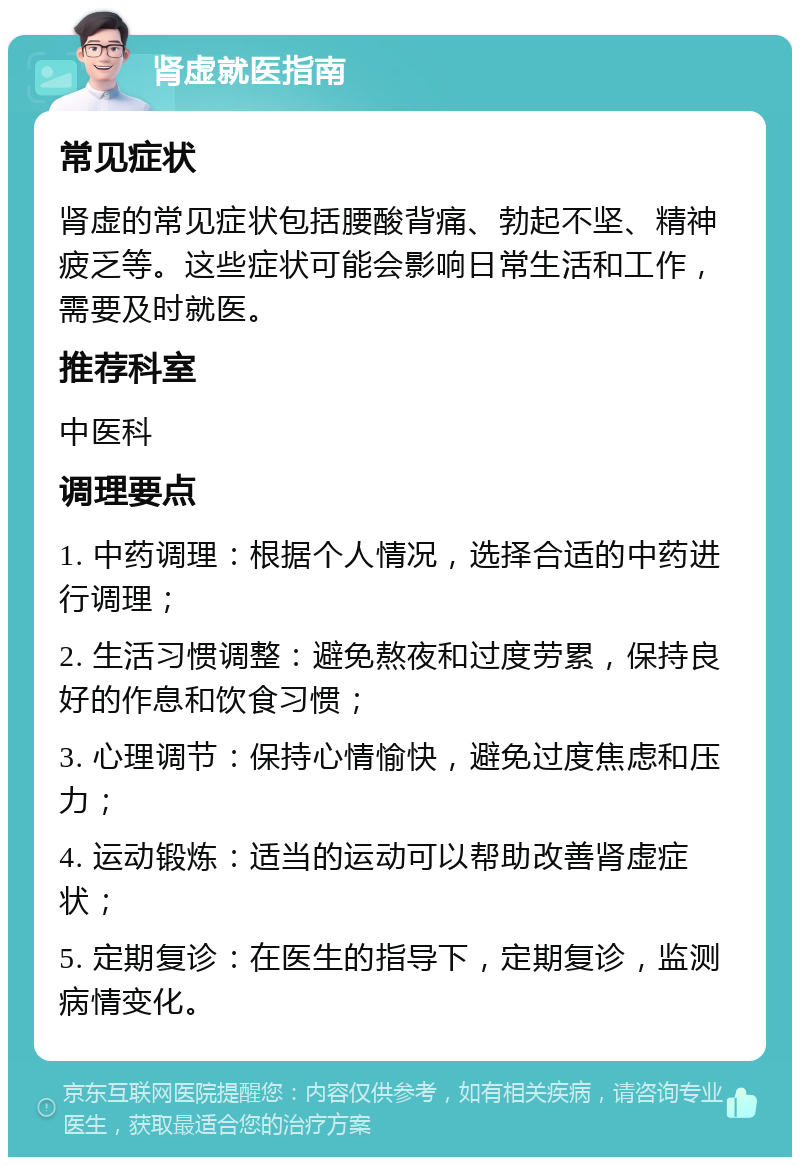 肾虚就医指南 常见症状 肾虚的常见症状包括腰酸背痛、勃起不坚、精神疲乏等。这些症状可能会影响日常生活和工作，需要及时就医。 推荐科室 中医科 调理要点 1. 中药调理：根据个人情况，选择合适的中药进行调理； 2. 生活习惯调整：避免熬夜和过度劳累，保持良好的作息和饮食习惯； 3. 心理调节：保持心情愉快，避免过度焦虑和压力； 4. 运动锻炼：适当的运动可以帮助改善肾虚症状； 5. 定期复诊：在医生的指导下，定期复诊，监测病情变化。