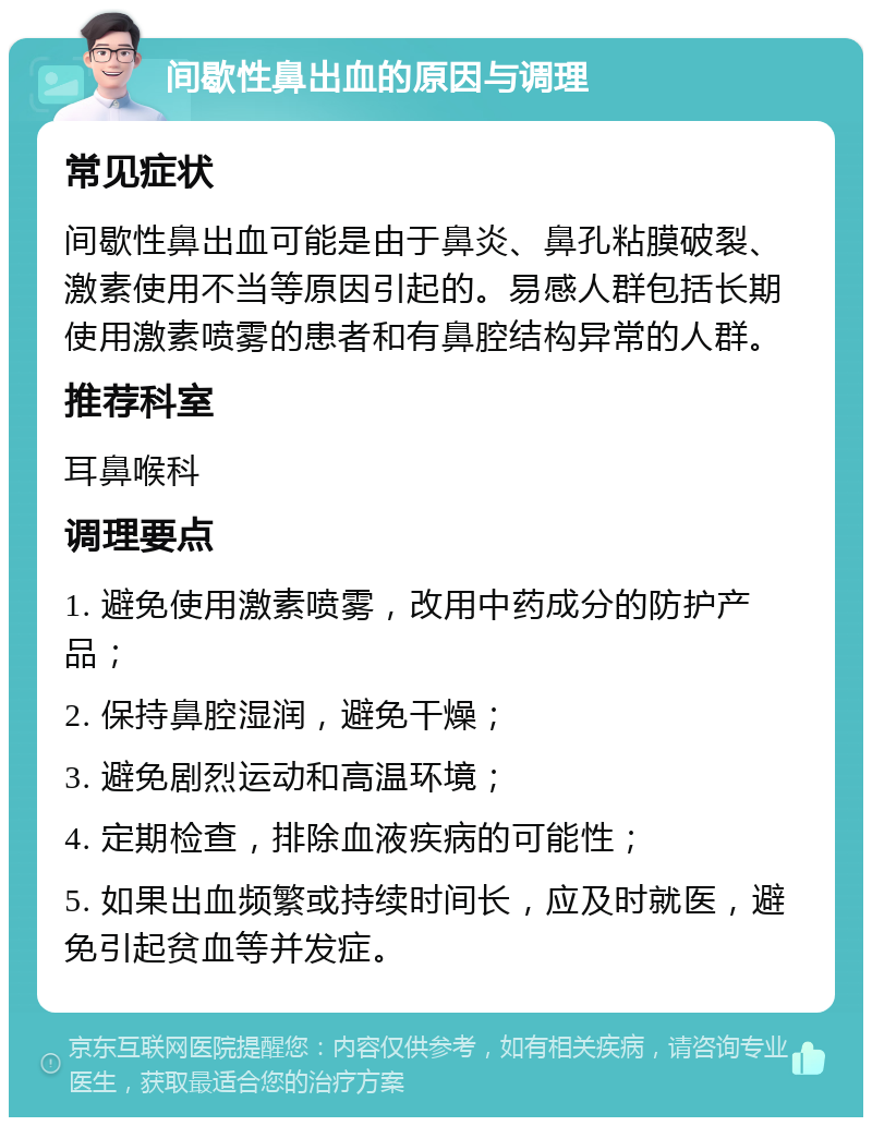 间歇性鼻出血的原因与调理 常见症状 间歇性鼻出血可能是由于鼻炎、鼻孔粘膜破裂、激素使用不当等原因引起的。易感人群包括长期使用激素喷雾的患者和有鼻腔结构异常的人群。 推荐科室 耳鼻喉科 调理要点 1. 避免使用激素喷雾，改用中药成分的防护产品； 2. 保持鼻腔湿润，避免干燥； 3. 避免剧烈运动和高温环境； 4. 定期检查，排除血液疾病的可能性； 5. 如果出血频繁或持续时间长，应及时就医，避免引起贫血等并发症。