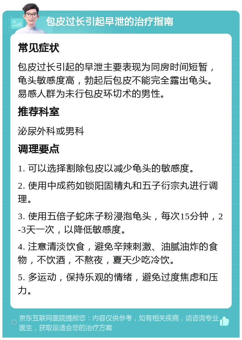 包皮过长引起早泄的治疗指南 常见症状 包皮过长引起的早泄主要表现为同房时间短暂，龟头敏感度高，勃起后包皮不能完全露出龟头。易感人群为未行包皮环切术的男性。 推荐科室 泌尿外科或男科 调理要点 1. 可以选择割除包皮以减少龟头的敏感度。 2. 使用中成药如锁阳固精丸和五子衍宗丸进行调理。 3. 使用五倍子蛇床子粉浸泡龟头，每次15分钟，2-3天一次，以降低敏感度。 4. 注意清淡饮食，避免辛辣刺激、油腻油炸的食物，不饮酒，不熬夜，夏天少吃冷饮。 5. 多运动，保持乐观的情绪，避免过度焦虑和压力。