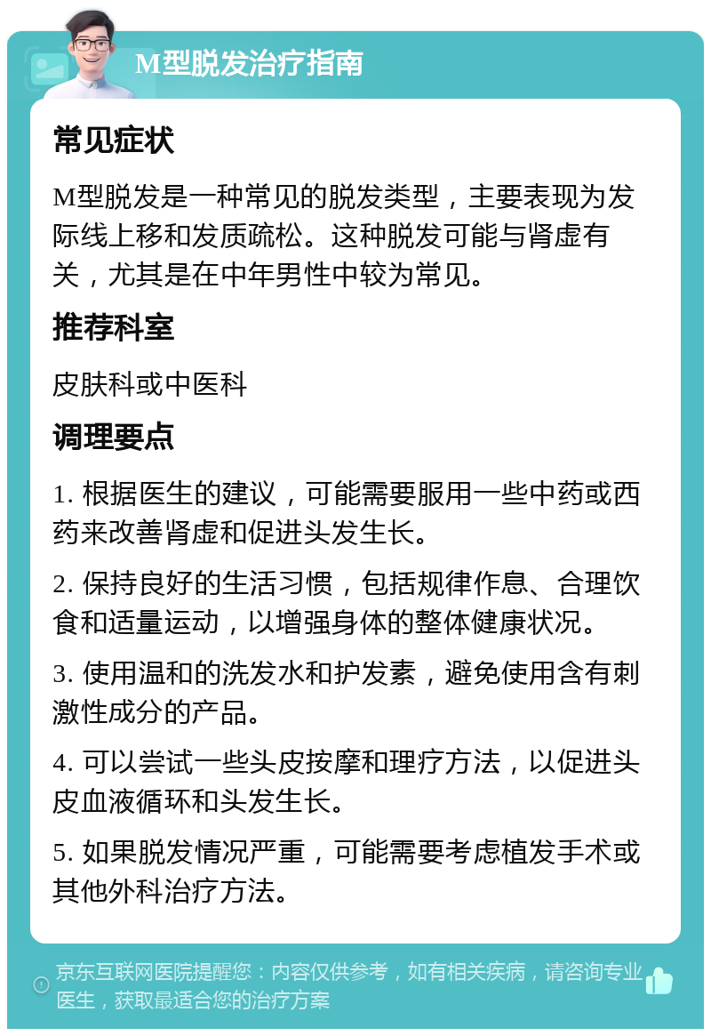 M型脱发治疗指南 常见症状 M型脱发是一种常见的脱发类型，主要表现为发际线上移和发质疏松。这种脱发可能与肾虚有关，尤其是在中年男性中较为常见。 推荐科室 皮肤科或中医科 调理要点 1. 根据医生的建议，可能需要服用一些中药或西药来改善肾虚和促进头发生长。 2. 保持良好的生活习惯，包括规律作息、合理饮食和适量运动，以增强身体的整体健康状况。 3. 使用温和的洗发水和护发素，避免使用含有刺激性成分的产品。 4. 可以尝试一些头皮按摩和理疗方法，以促进头皮血液循环和头发生长。 5. 如果脱发情况严重，可能需要考虑植发手术或其他外科治疗方法。