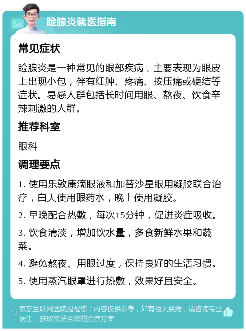 睑腺炎就医指南 常见症状 睑腺炎是一种常见的眼部疾病，主要表现为眼皮上出现小包，伴有红肿、疼痛、按压痛或硬结等症状。易感人群包括长时间用眼、熬夜、饮食辛辣刺激的人群。 推荐科室 眼科 调理要点 1. 使用乐敦康滴眼液和加替沙星眼用凝胶联合治疗，白天使用眼药水，晚上使用凝胶。 2. 早晚配合热敷，每次15分钟，促进炎症吸收。 3. 饮食清淡，增加饮水量，多食新鲜水果和蔬菜。 4. 避免熬夜、用眼过度，保持良好的生活习惯。 5. 使用蒸汽眼罩进行热敷，效果好且安全。