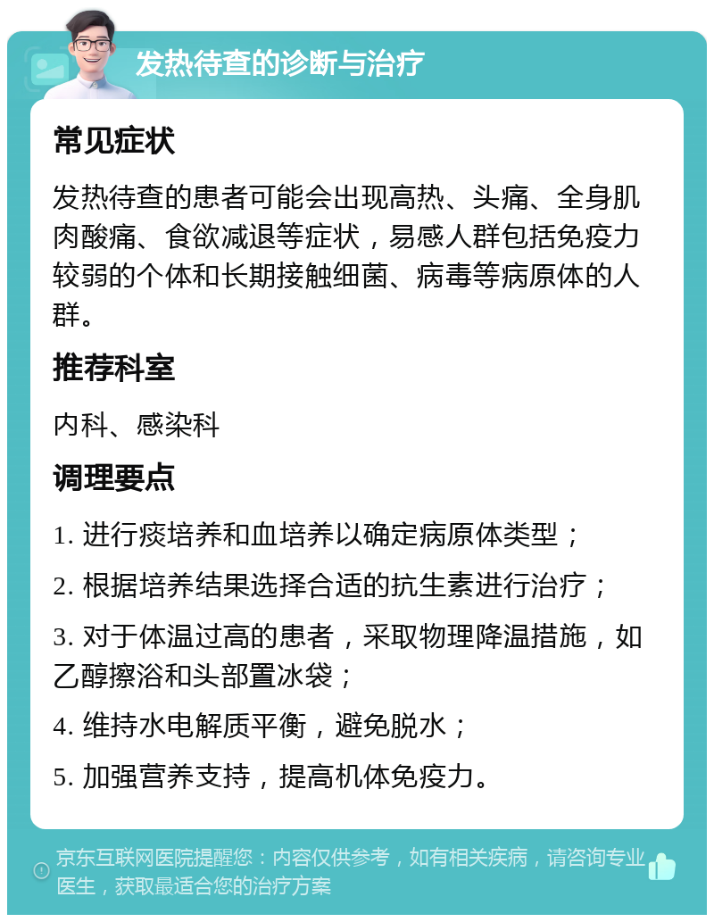 发热待查的诊断与治疗 常见症状 发热待查的患者可能会出现高热、头痛、全身肌肉酸痛、食欲减退等症状，易感人群包括免疫力较弱的个体和长期接触细菌、病毒等病原体的人群。 推荐科室 内科、感染科 调理要点 1. 进行痰培养和血培养以确定病原体类型； 2. 根据培养结果选择合适的抗生素进行治疗； 3. 对于体温过高的患者，采取物理降温措施，如乙醇擦浴和头部置冰袋； 4. 维持水电解质平衡，避免脱水； 5. 加强营养支持，提高机体免疫力。