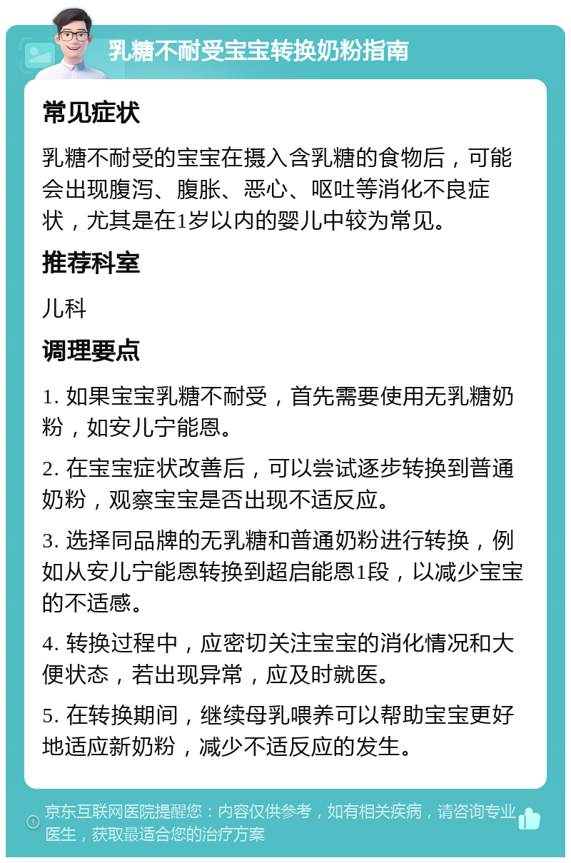 乳糖不耐受宝宝转换奶粉指南 常见症状 乳糖不耐受的宝宝在摄入含乳糖的食物后，可能会出现腹泻、腹胀、恶心、呕吐等消化不良症状，尤其是在1岁以内的婴儿中较为常见。 推荐科室 儿科 调理要点 1. 如果宝宝乳糖不耐受，首先需要使用无乳糖奶粉，如安儿宁能恩。 2. 在宝宝症状改善后，可以尝试逐步转换到普通奶粉，观察宝宝是否出现不适反应。 3. 选择同品牌的无乳糖和普通奶粉进行转换，例如从安儿宁能恩转换到超启能恩1段，以减少宝宝的不适感。 4. 转换过程中，应密切关注宝宝的消化情况和大便状态，若出现异常，应及时就医。 5. 在转换期间，继续母乳喂养可以帮助宝宝更好地适应新奶粉，减少不适反应的发生。