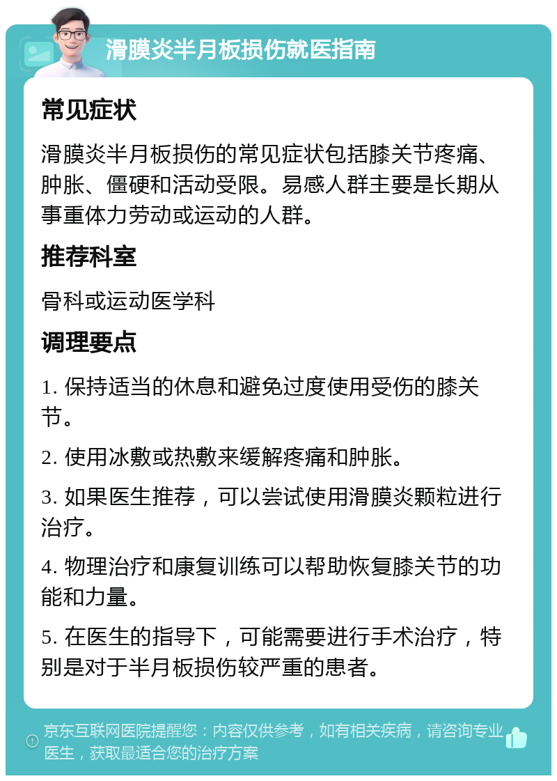 滑膜炎半月板损伤就医指南 常见症状 滑膜炎半月板损伤的常见症状包括膝关节疼痛、肿胀、僵硬和活动受限。易感人群主要是长期从事重体力劳动或运动的人群。 推荐科室 骨科或运动医学科 调理要点 1. 保持适当的休息和避免过度使用受伤的膝关节。 2. 使用冰敷或热敷来缓解疼痛和肿胀。 3. 如果医生推荐，可以尝试使用滑膜炎颗粒进行治疗。 4. 物理治疗和康复训练可以帮助恢复膝关节的功能和力量。 5. 在医生的指导下，可能需要进行手术治疗，特别是对于半月板损伤较严重的患者。