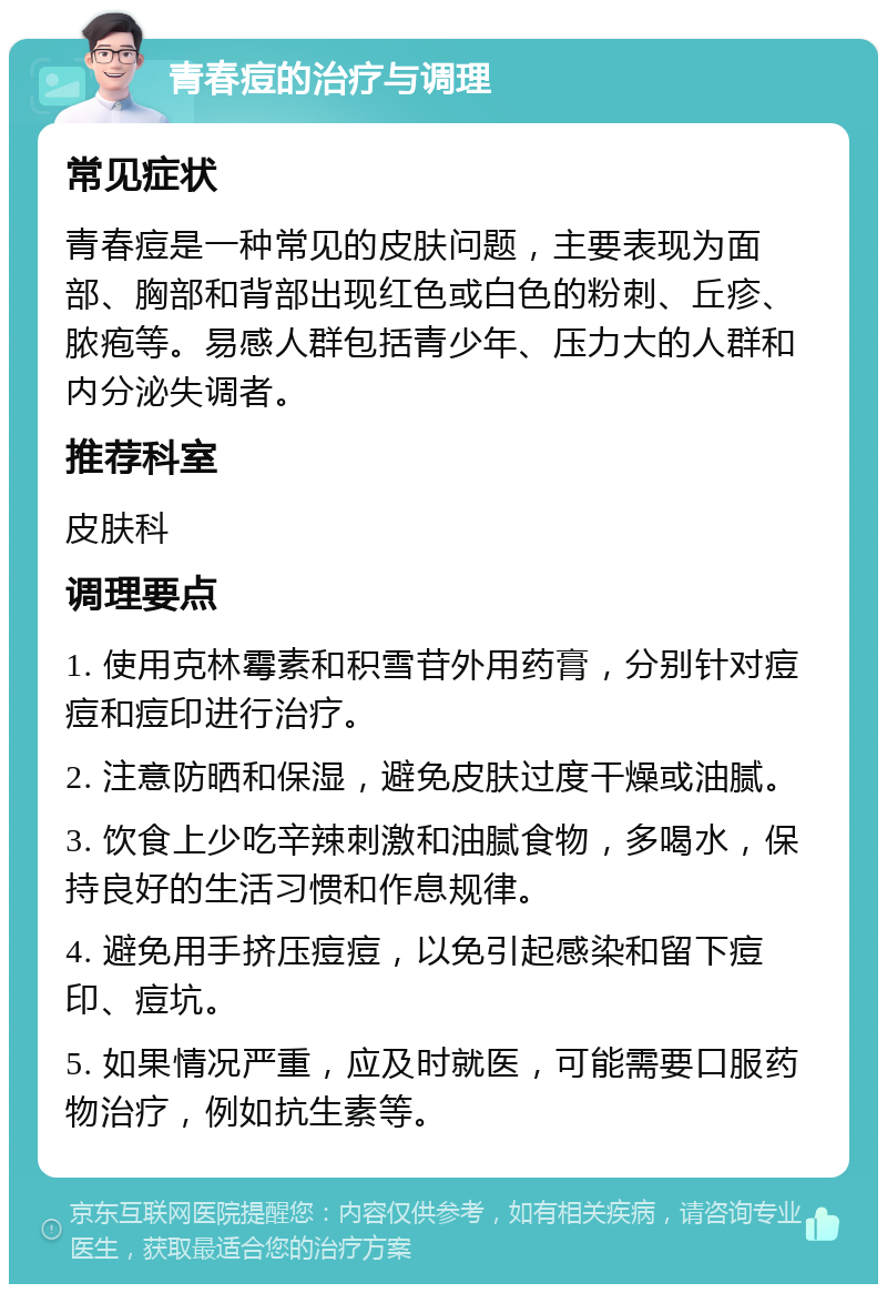 青春痘的治疗与调理 常见症状 青春痘是一种常见的皮肤问题，主要表现为面部、胸部和背部出现红色或白色的粉刺、丘疹、脓疱等。易感人群包括青少年、压力大的人群和内分泌失调者。 推荐科室 皮肤科 调理要点 1. 使用克林霉素和积雪苷外用药膏，分别针对痘痘和痘印进行治疗。 2. 注意防晒和保湿，避免皮肤过度干燥或油腻。 3. 饮食上少吃辛辣刺激和油腻食物，多喝水，保持良好的生活习惯和作息规律。 4. 避免用手挤压痘痘，以免引起感染和留下痘印、痘坑。 5. 如果情况严重，应及时就医，可能需要口服药物治疗，例如抗生素等。