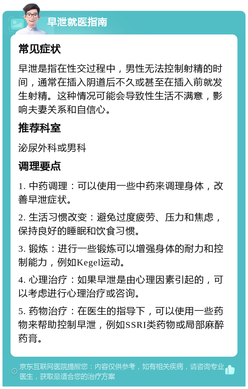 早泄就医指南 常见症状 早泄是指在性交过程中，男性无法控制射精的时间，通常在插入阴道后不久或甚至在插入前就发生射精。这种情况可能会导致性生活不满意，影响夫妻关系和自信心。 推荐科室 泌尿外科或男科 调理要点 1. 中药调理：可以使用一些中药来调理身体，改善早泄症状。 2. 生活习惯改变：避免过度疲劳、压力和焦虑，保持良好的睡眠和饮食习惯。 3. 锻炼：进行一些锻炼可以增强身体的耐力和控制能力，例如Kegel运动。 4. 心理治疗：如果早泄是由心理因素引起的，可以考虑进行心理治疗或咨询。 5. 药物治疗：在医生的指导下，可以使用一些药物来帮助控制早泄，例如SSRI类药物或局部麻醉药膏。