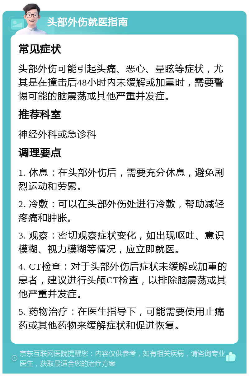 头部外伤就医指南 常见症状 头部外伤可能引起头痛、恶心、晕眩等症状，尤其是在撞击后48小时内未缓解或加重时，需要警惕可能的脑震荡或其他严重并发症。 推荐科室 神经外科或急诊科 调理要点 1. 休息：在头部外伤后，需要充分休息，避免剧烈运动和劳累。 2. 冷敷：可以在头部外伤处进行冷敷，帮助减轻疼痛和肿胀。 3. 观察：密切观察症状变化，如出现呕吐、意识模糊、视力模糊等情况，应立即就医。 4. CT检查：对于头部外伤后症状未缓解或加重的患者，建议进行头颅CT检查，以排除脑震荡或其他严重并发症。 5. 药物治疗：在医生指导下，可能需要使用止痛药或其他药物来缓解症状和促进恢复。