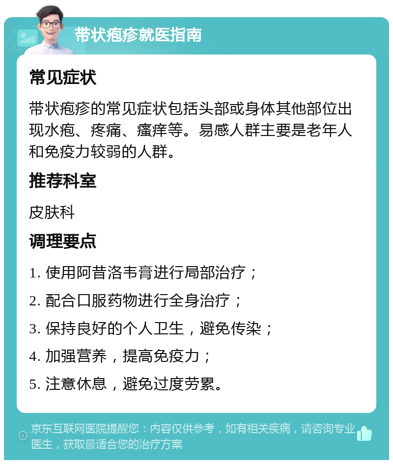 带状疱疹就医指南 常见症状 带状疱疹的常见症状包括头部或身体其他部位出现水疱、疼痛、瘙痒等。易感人群主要是老年人和免疫力较弱的人群。 推荐科室 皮肤科 调理要点 1. 使用阿昔洛韦膏进行局部治疗； 2. 配合口服药物进行全身治疗； 3. 保持良好的个人卫生，避免传染； 4. 加强营养，提高免疫力； 5. 注意休息，避免过度劳累。