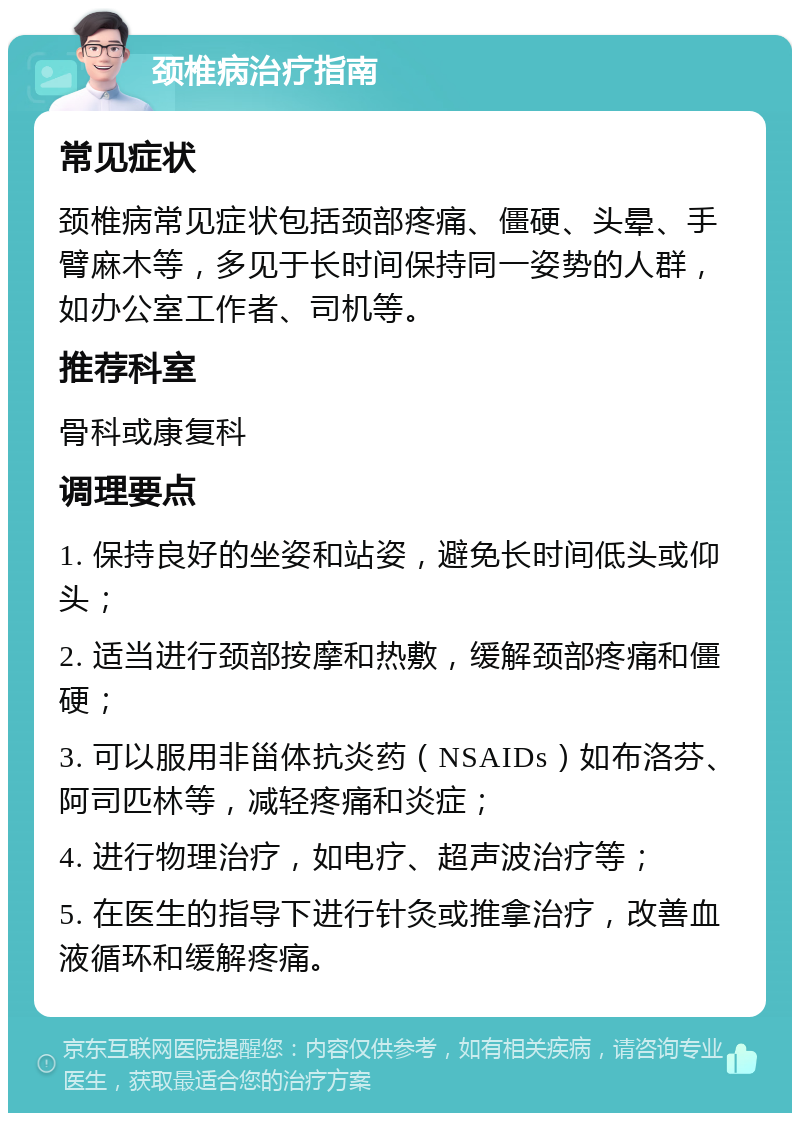 颈椎病治疗指南 常见症状 颈椎病常见症状包括颈部疼痛、僵硬、头晕、手臂麻木等，多见于长时间保持同一姿势的人群，如办公室工作者、司机等。 推荐科室 骨科或康复科 调理要点 1. 保持良好的坐姿和站姿，避免长时间低头或仰头； 2. 适当进行颈部按摩和热敷，缓解颈部疼痛和僵硬； 3. 可以服用非甾体抗炎药（NSAIDs）如布洛芬、阿司匹林等，减轻疼痛和炎症； 4. 进行物理治疗，如电疗、超声波治疗等； 5. 在医生的指导下进行针灸或推拿治疗，改善血液循环和缓解疼痛。