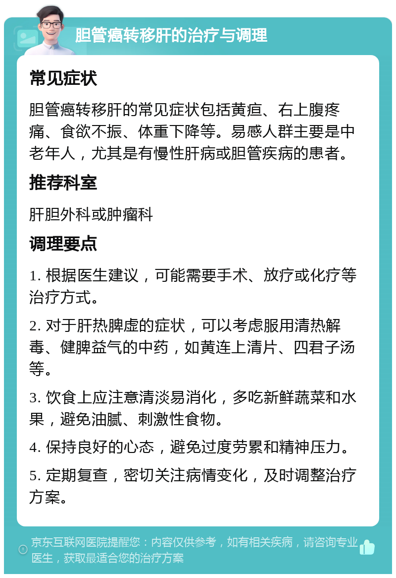 胆管癌转移肝的治疗与调理 常见症状 胆管癌转移肝的常见症状包括黄疸、右上腹疼痛、食欲不振、体重下降等。易感人群主要是中老年人，尤其是有慢性肝病或胆管疾病的患者。 推荐科室 肝胆外科或肿瘤科 调理要点 1. 根据医生建议，可能需要手术、放疗或化疗等治疗方式。 2. 对于肝热脾虚的症状，可以考虑服用清热解毒、健脾益气的中药，如黄连上清片、四君子汤等。 3. 饮食上应注意清淡易消化，多吃新鲜蔬菜和水果，避免油腻、刺激性食物。 4. 保持良好的心态，避免过度劳累和精神压力。 5. 定期复查，密切关注病情变化，及时调整治疗方案。