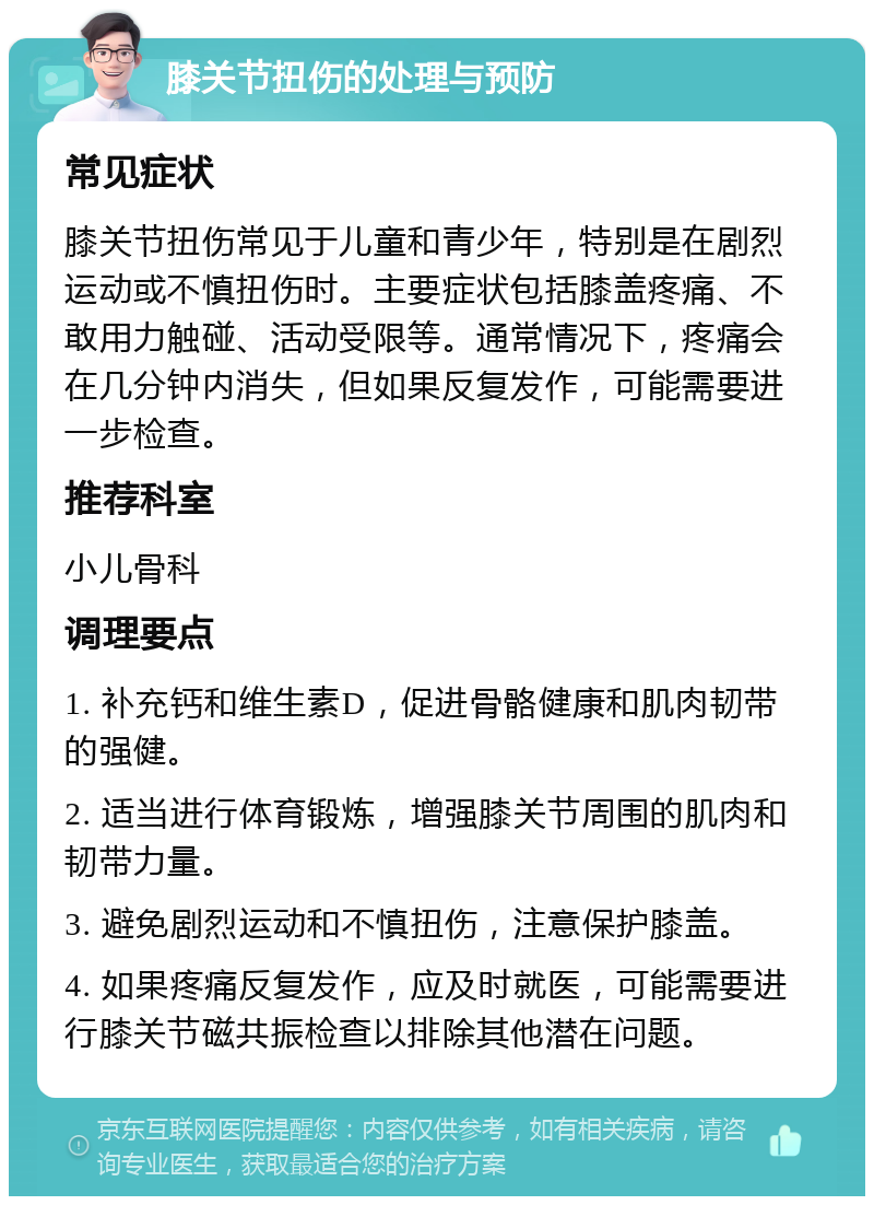 膝关节扭伤的处理与预防 常见症状 膝关节扭伤常见于儿童和青少年，特别是在剧烈运动或不慎扭伤时。主要症状包括膝盖疼痛、不敢用力触碰、活动受限等。通常情况下，疼痛会在几分钟内消失，但如果反复发作，可能需要进一步检查。 推荐科室 小儿骨科 调理要点 1. 补充钙和维生素D，促进骨骼健康和肌肉韧带的强健。 2. 适当进行体育锻炼，增强膝关节周围的肌肉和韧带力量。 3. 避免剧烈运动和不慎扭伤，注意保护膝盖。 4. 如果疼痛反复发作，应及时就医，可能需要进行膝关节磁共振检查以排除其他潜在问题。