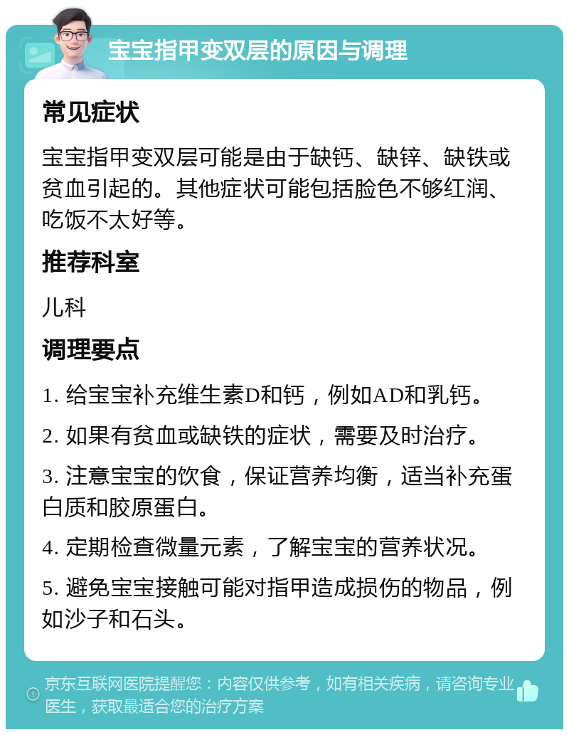 宝宝指甲变双层的原因与调理 常见症状 宝宝指甲变双层可能是由于缺钙、缺锌、缺铁或贫血引起的。其他症状可能包括脸色不够红润、吃饭不太好等。 推荐科室 儿科 调理要点 1. 给宝宝补充维生素D和钙，例如AD和乳钙。 2. 如果有贫血或缺铁的症状，需要及时治疗。 3. 注意宝宝的饮食，保证营养均衡，适当补充蛋白质和胶原蛋白。 4. 定期检查微量元素，了解宝宝的营养状况。 5. 避免宝宝接触可能对指甲造成损伤的物品，例如沙子和石头。