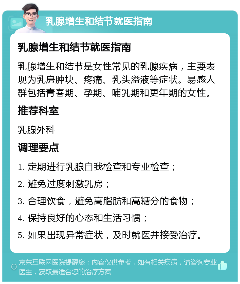 乳腺增生和结节就医指南 乳腺增生和结节就医指南 乳腺增生和结节是女性常见的乳腺疾病，主要表现为乳房肿块、疼痛、乳头溢液等症状。易感人群包括青春期、孕期、哺乳期和更年期的女性。 推荐科室 乳腺外科 调理要点 1. 定期进行乳腺自我检查和专业检查； 2. 避免过度刺激乳房； 3. 合理饮食，避免高脂肪和高糖分的食物； 4. 保持良好的心态和生活习惯； 5. 如果出现异常症状，及时就医并接受治疗。