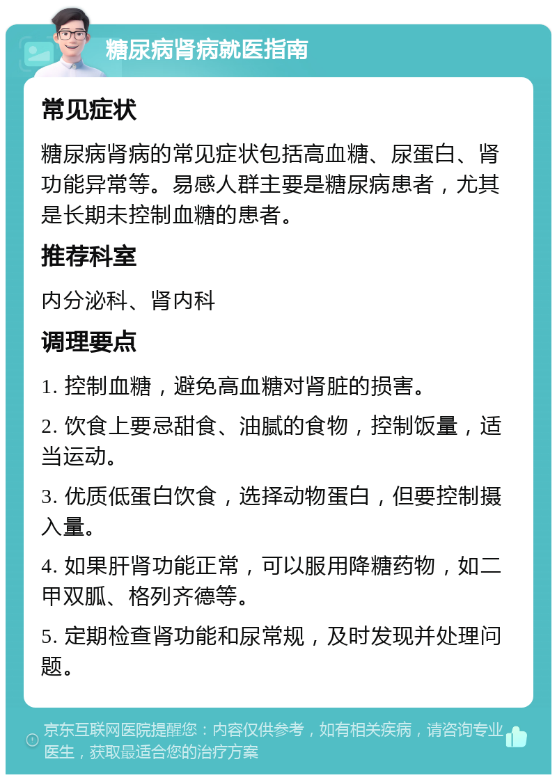 糖尿病肾病就医指南 常见症状 糖尿病肾病的常见症状包括高血糖、尿蛋白、肾功能异常等。易感人群主要是糖尿病患者，尤其是长期未控制血糖的患者。 推荐科室 内分泌科、肾内科 调理要点 1. 控制血糖，避免高血糖对肾脏的损害。 2. 饮食上要忌甜食、油腻的食物，控制饭量，适当运动。 3. 优质低蛋白饮食，选择动物蛋白，但要控制摄入量。 4. 如果肝肾功能正常，可以服用降糖药物，如二甲双胍、格列齐德等。 5. 定期检查肾功能和尿常规，及时发现并处理问题。