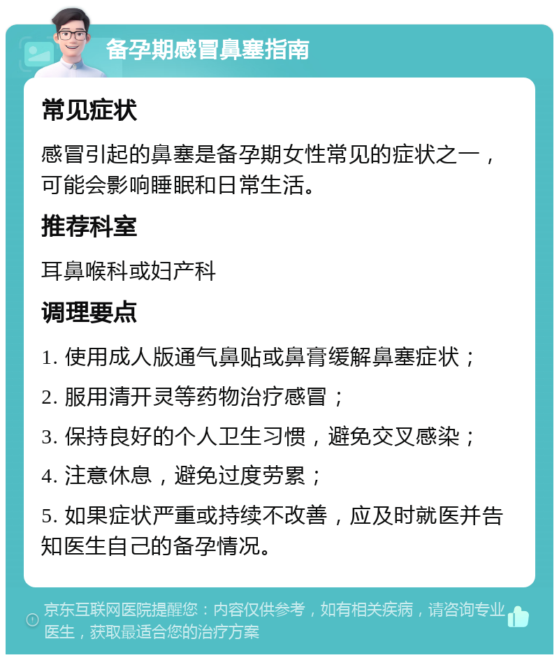 备孕期感冒鼻塞指南 常见症状 感冒引起的鼻塞是备孕期女性常见的症状之一，可能会影响睡眠和日常生活。 推荐科室 耳鼻喉科或妇产科 调理要点 1. 使用成人版通气鼻贴或鼻膏缓解鼻塞症状； 2. 服用清开灵等药物治疗感冒； 3. 保持良好的个人卫生习惯，避免交叉感染； 4. 注意休息，避免过度劳累； 5. 如果症状严重或持续不改善，应及时就医并告知医生自己的备孕情况。