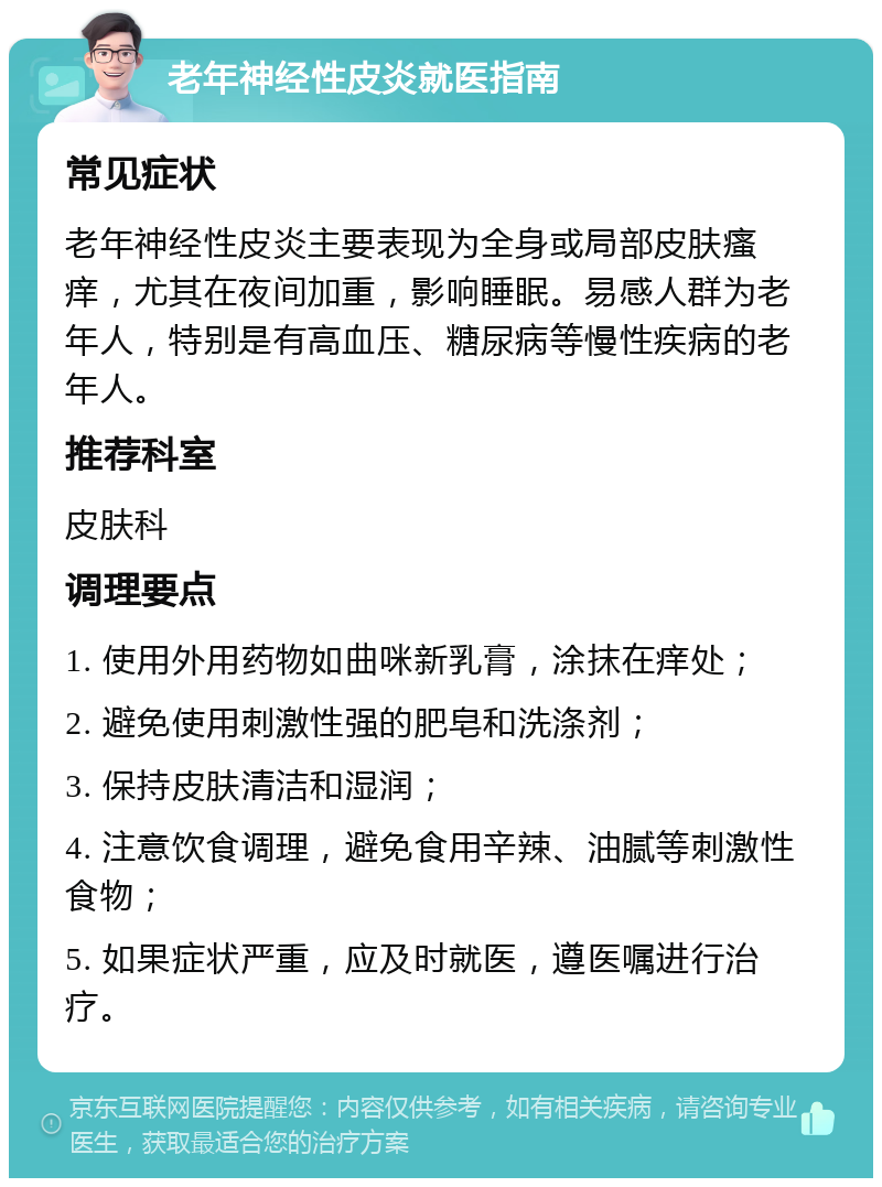 老年神经性皮炎就医指南 常见症状 老年神经性皮炎主要表现为全身或局部皮肤瘙痒，尤其在夜间加重，影响睡眠。易感人群为老年人，特别是有高血压、糖尿病等慢性疾病的老年人。 推荐科室 皮肤科 调理要点 1. 使用外用药物如曲咪新乳膏，涂抹在痒处； 2. 避免使用刺激性强的肥皂和洗涤剂； 3. 保持皮肤清洁和湿润； 4. 注意饮食调理，避免食用辛辣、油腻等刺激性食物； 5. 如果症状严重，应及时就医，遵医嘱进行治疗。