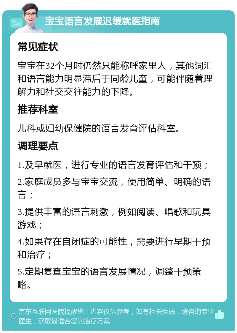 宝宝语言发展迟缓就医指南 常见症状 宝宝在32个月时仍然只能称呼家里人，其他词汇和语言能力明显滞后于同龄儿童，可能伴随着理解力和社交交往能力的下降。 推荐科室 儿科或妇幼保健院的语言发育评估科室。 调理要点 1.及早就医，进行专业的语言发育评估和干预； 2.家庭成员多与宝宝交流，使用简单、明确的语言； 3.提供丰富的语言刺激，例如阅读、唱歌和玩具游戏； 4.如果存在自闭症的可能性，需要进行早期干预和治疗； 5.定期复查宝宝的语言发展情况，调整干预策略。