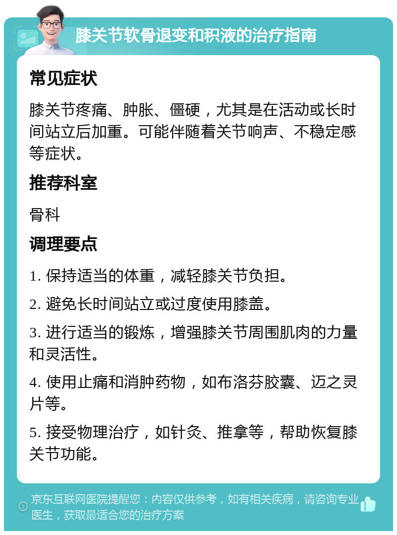 膝关节软骨退变和积液的治疗指南 常见症状 膝关节疼痛、肿胀、僵硬，尤其是在活动或长时间站立后加重。可能伴随着关节响声、不稳定感等症状。 推荐科室 骨科 调理要点 1. 保持适当的体重，减轻膝关节负担。 2. 避免长时间站立或过度使用膝盖。 3. 进行适当的锻炼，增强膝关节周围肌肉的力量和灵活性。 4. 使用止痛和消肿药物，如布洛芬胶囊、迈之灵片等。 5. 接受物理治疗，如针灸、推拿等，帮助恢复膝关节功能。