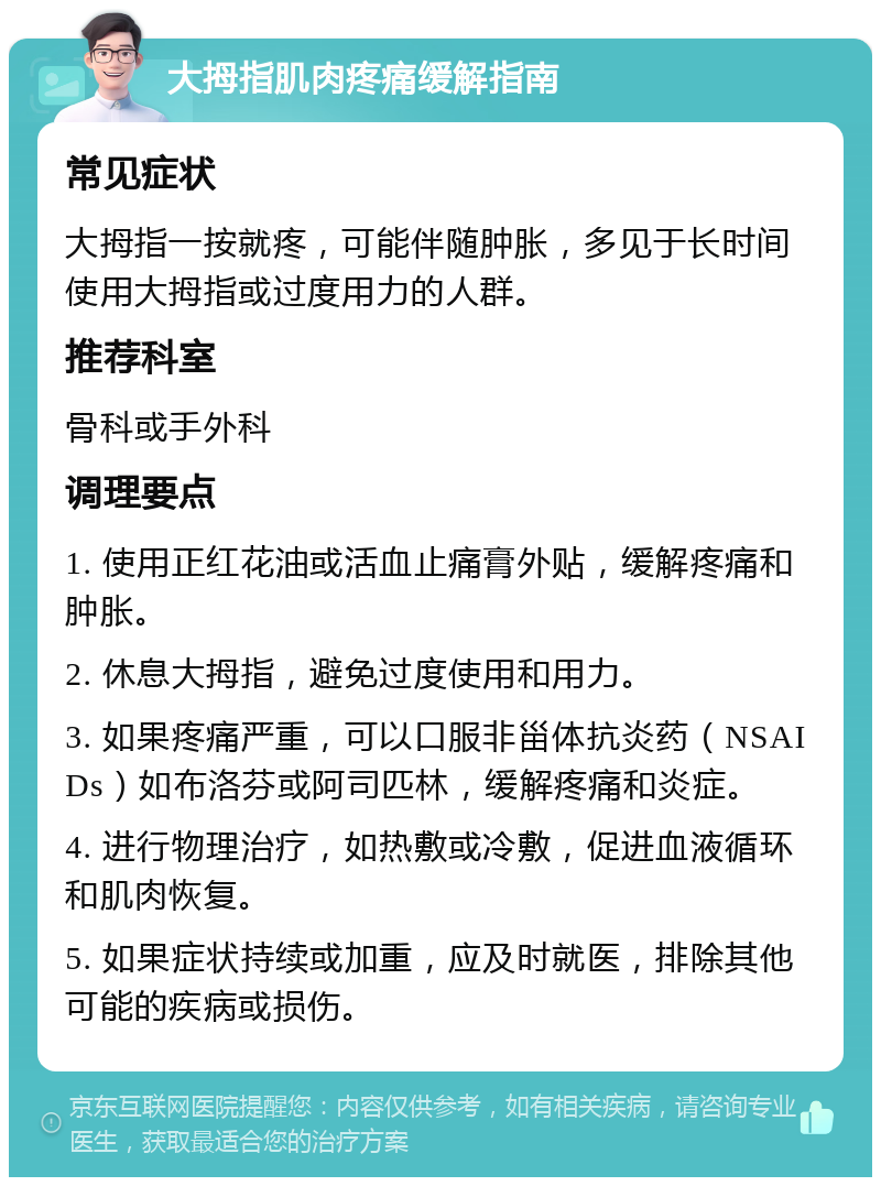 大拇指肌肉疼痛缓解指南 常见症状 大拇指一按就疼，可能伴随肿胀，多见于长时间使用大拇指或过度用力的人群。 推荐科室 骨科或手外科 调理要点 1. 使用正红花油或活血止痛膏外贴，缓解疼痛和肿胀。 2. 休息大拇指，避免过度使用和用力。 3. 如果疼痛严重，可以口服非甾体抗炎药（NSAIDs）如布洛芬或阿司匹林，缓解疼痛和炎症。 4. 进行物理治疗，如热敷或冷敷，促进血液循环和肌肉恢复。 5. 如果症状持续或加重，应及时就医，排除其他可能的疾病或损伤。