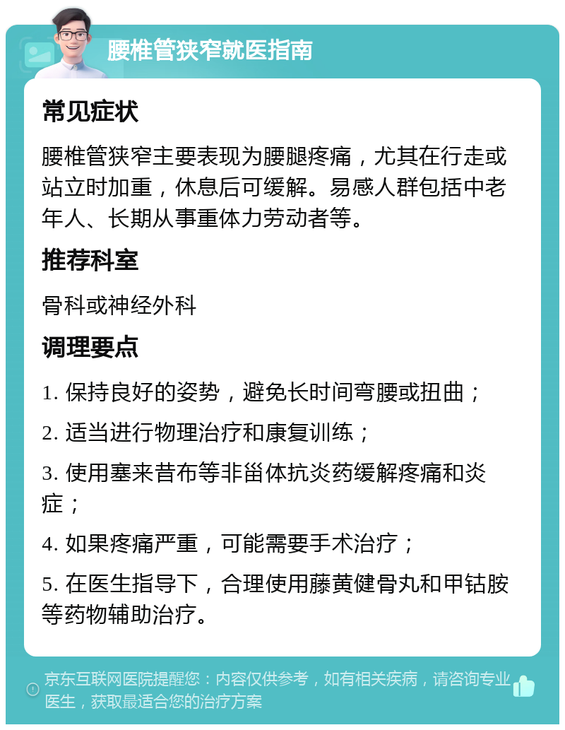 腰椎管狭窄就医指南 常见症状 腰椎管狭窄主要表现为腰腿疼痛，尤其在行走或站立时加重，休息后可缓解。易感人群包括中老年人、长期从事重体力劳动者等。 推荐科室 骨科或神经外科 调理要点 1. 保持良好的姿势，避免长时间弯腰或扭曲； 2. 适当进行物理治疗和康复训练； 3. 使用塞来昔布等非甾体抗炎药缓解疼痛和炎症； 4. 如果疼痛严重，可能需要手术治疗； 5. 在医生指导下，合理使用藤黄健骨丸和甲钴胺等药物辅助治疗。