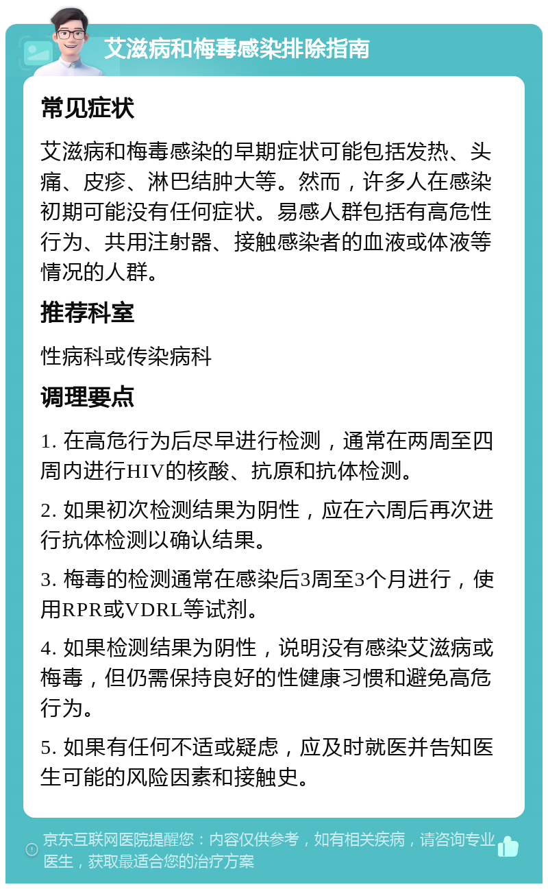 艾滋病和梅毒感染排除指南 常见症状 艾滋病和梅毒感染的早期症状可能包括发热、头痛、皮疹、淋巴结肿大等。然而，许多人在感染初期可能没有任何症状。易感人群包括有高危性行为、共用注射器、接触感染者的血液或体液等情况的人群。 推荐科室 性病科或传染病科 调理要点 1. 在高危行为后尽早进行检测，通常在两周至四周内进行HIV的核酸、抗原和抗体检测。 2. 如果初次检测结果为阴性，应在六周后再次进行抗体检测以确认结果。 3. 梅毒的检测通常在感染后3周至3个月进行，使用RPR或VDRL等试剂。 4. 如果检测结果为阴性，说明没有感染艾滋病或梅毒，但仍需保持良好的性健康习惯和避免高危行为。 5. 如果有任何不适或疑虑，应及时就医并告知医生可能的风险因素和接触史。