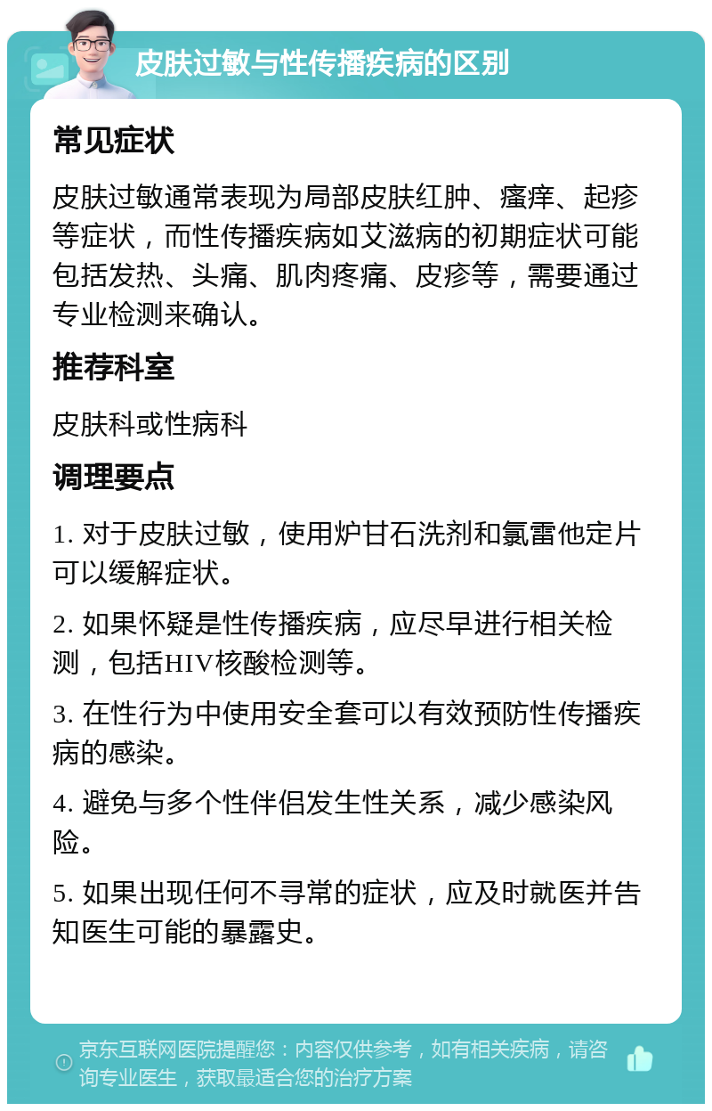 皮肤过敏与性传播疾病的区别 常见症状 皮肤过敏通常表现为局部皮肤红肿、瘙痒、起疹等症状，而性传播疾病如艾滋病的初期症状可能包括发热、头痛、肌肉疼痛、皮疹等，需要通过专业检测来确认。 推荐科室 皮肤科或性病科 调理要点 1. 对于皮肤过敏，使用炉甘石洗剂和氯雷他定片可以缓解症状。 2. 如果怀疑是性传播疾病，应尽早进行相关检测，包括HIV核酸检测等。 3. 在性行为中使用安全套可以有效预防性传播疾病的感染。 4. 避免与多个性伴侣发生性关系，减少感染风险。 5. 如果出现任何不寻常的症状，应及时就医并告知医生可能的暴露史。