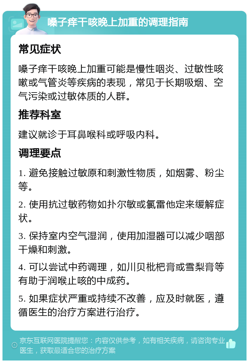 嗓子痒干咳晚上加重的调理指南 常见症状 嗓子痒干咳晚上加重可能是慢性咽炎、过敏性咳嗽或气管炎等疾病的表现，常见于长期吸烟、空气污染或过敏体质的人群。 推荐科室 建议就诊于耳鼻喉科或呼吸内科。 调理要点 1. 避免接触过敏原和刺激性物质，如烟雾、粉尘等。 2. 使用抗过敏药物如扑尔敏或氯雷他定来缓解症状。 3. 保持室内空气湿润，使用加湿器可以减少咽部干燥和刺激。 4. 可以尝试中药调理，如川贝枇杷膏或雪梨膏等有助于润喉止咳的中成药。 5. 如果症状严重或持续不改善，应及时就医，遵循医生的治疗方案进行治疗。