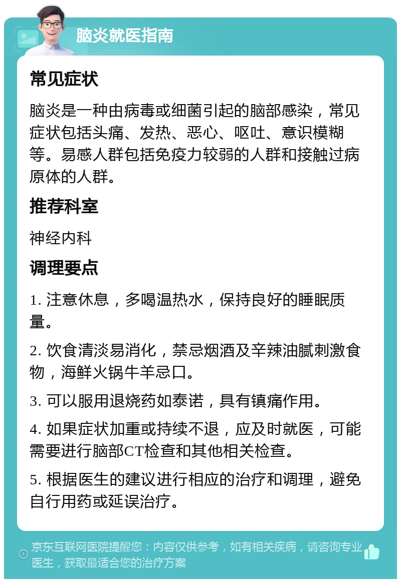 脑炎就医指南 常见症状 脑炎是一种由病毒或细菌引起的脑部感染，常见症状包括头痛、发热、恶心、呕吐、意识模糊等。易感人群包括免疫力较弱的人群和接触过病原体的人群。 推荐科室 神经内科 调理要点 1. 注意休息，多喝温热水，保持良好的睡眠质量。 2. 饮食清淡易消化，禁忌烟酒及辛辣油腻刺激食物，海鲜火锅牛羊忌口。 3. 可以服用退烧药如泰诺，具有镇痛作用。 4. 如果症状加重或持续不退，应及时就医，可能需要进行脑部CT检查和其他相关检查。 5. 根据医生的建议进行相应的治疗和调理，避免自行用药或延误治疗。