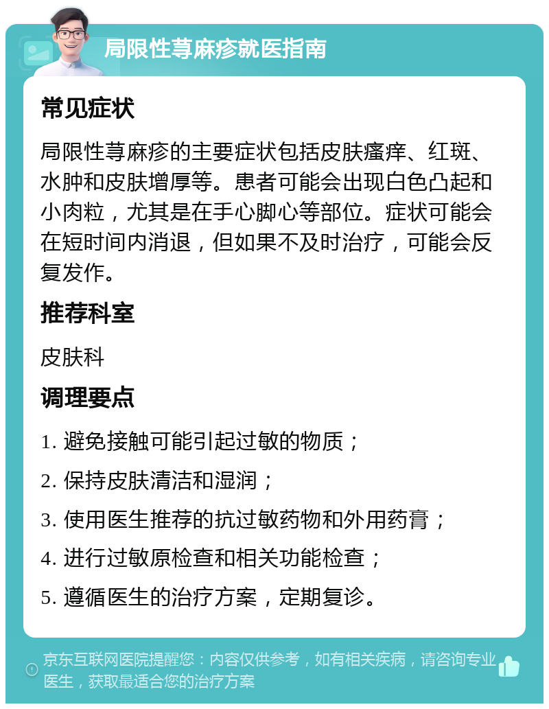 局限性荨麻疹就医指南 常见症状 局限性荨麻疹的主要症状包括皮肤瘙痒、红斑、水肿和皮肤增厚等。患者可能会出现白色凸起和小肉粒，尤其是在手心脚心等部位。症状可能会在短时间内消退，但如果不及时治疗，可能会反复发作。 推荐科室 皮肤科 调理要点 1. 避免接触可能引起过敏的物质； 2. 保持皮肤清洁和湿润； 3. 使用医生推荐的抗过敏药物和外用药膏； 4. 进行过敏原检查和相关功能检查； 5. 遵循医生的治疗方案，定期复诊。