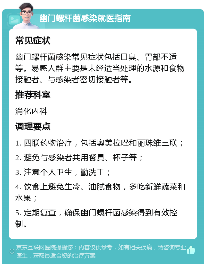 幽门螺杆菌感染就医指南 常见症状 幽门螺杆菌感染常见症状包括口臭、胃部不适等。易感人群主要是未经适当处理的水源和食物接触者、与感染者密切接触者等。 推荐科室 消化内科 调理要点 1. 四联药物治疗，包括奥美拉唑和丽珠维三联； 2. 避免与感染者共用餐具、杯子等； 3. 注意个人卫生，勤洗手； 4. 饮食上避免生冷、油腻食物，多吃新鲜蔬菜和水果； 5. 定期复查，确保幽门螺杆菌感染得到有效控制。