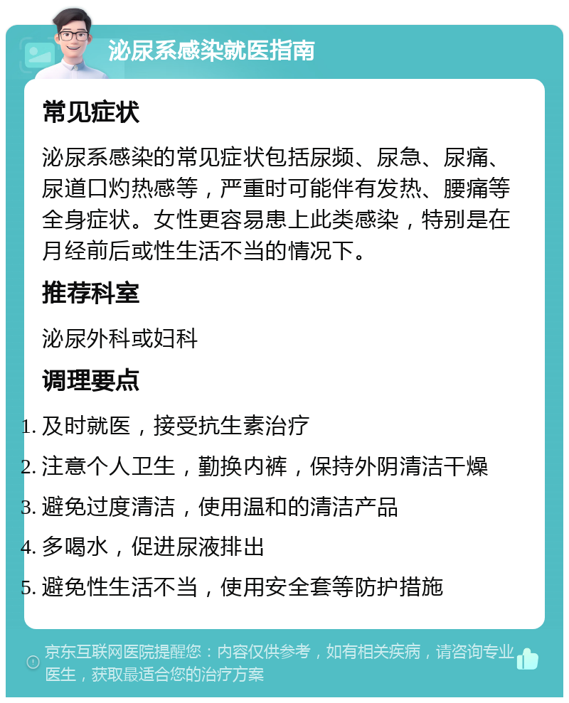 泌尿系感染就医指南 常见症状 泌尿系感染的常见症状包括尿频、尿急、尿痛、尿道口灼热感等，严重时可能伴有发热、腰痛等全身症状。女性更容易患上此类感染，特别是在月经前后或性生活不当的情况下。 推荐科室 泌尿外科或妇科 调理要点 及时就医，接受抗生素治疗 注意个人卫生，勤换内裤，保持外阴清洁干燥 避免过度清洁，使用温和的清洁产品 多喝水，促进尿液排出 避免性生活不当，使用安全套等防护措施