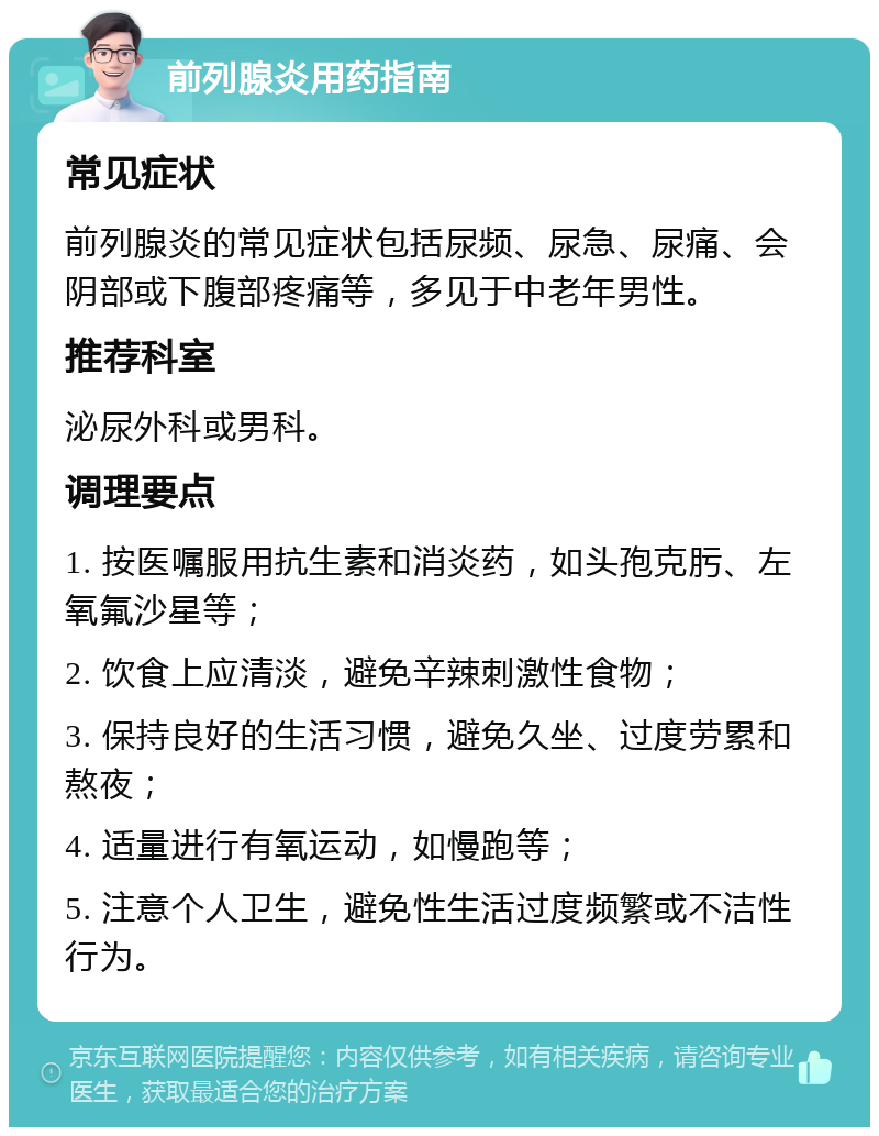 前列腺炎用药指南 常见症状 前列腺炎的常见症状包括尿频、尿急、尿痛、会阴部或下腹部疼痛等，多见于中老年男性。 推荐科室 泌尿外科或男科。 调理要点 1. 按医嘱服用抗生素和消炎药，如头孢克肟、左氧氟沙星等； 2. 饮食上应清淡，避免辛辣刺激性食物； 3. 保持良好的生活习惯，避免久坐、过度劳累和熬夜； 4. 适量进行有氧运动，如慢跑等； 5. 注意个人卫生，避免性生活过度频繁或不洁性行为。