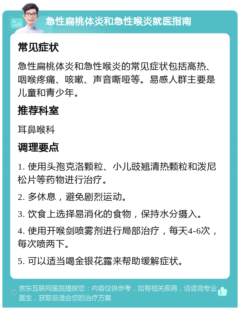 急性扁桃体炎和急性喉炎就医指南 常见症状 急性扁桃体炎和急性喉炎的常见症状包括高热、咽喉疼痛、咳嗽、声音嘶哑等。易感人群主要是儿童和青少年。 推荐科室 耳鼻喉科 调理要点 1. 使用头孢克洛颗粒、小儿豉翘清热颗粒和泼尼松片等药物进行治疗。 2. 多休息，避免剧烈运动。 3. 饮食上选择易消化的食物，保持水分摄入。 4. 使用开喉剑喷雾剂进行局部治疗，每天4-6次，每次喷两下。 5. 可以适当喝金银花露来帮助缓解症状。