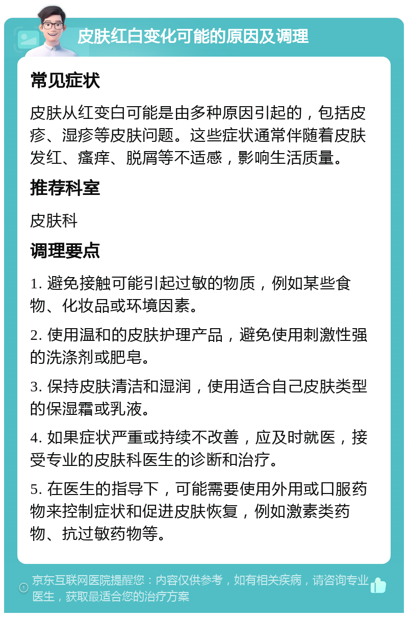 皮肤红白变化可能的原因及调理 常见症状 皮肤从红变白可能是由多种原因引起的，包括皮疹、湿疹等皮肤问题。这些症状通常伴随着皮肤发红、瘙痒、脱屑等不适感，影响生活质量。 推荐科室 皮肤科 调理要点 1. 避免接触可能引起过敏的物质，例如某些食物、化妆品或环境因素。 2. 使用温和的皮肤护理产品，避免使用刺激性强的洗涤剂或肥皂。 3. 保持皮肤清洁和湿润，使用适合自己皮肤类型的保湿霜或乳液。 4. 如果症状严重或持续不改善，应及时就医，接受专业的皮肤科医生的诊断和治疗。 5. 在医生的指导下，可能需要使用外用或口服药物来控制症状和促进皮肤恢复，例如激素类药物、抗过敏药物等。